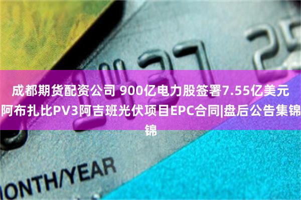 成都期货配资公司 900亿电力股签署7.55亿美元阿布扎比PV3阿吉班光伏项目EPC合同|盘后公告集锦