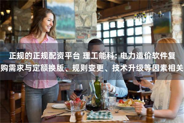 正规的正规配资平台 理工能科: 电力造价软件复购需求与定额换版、规则变更、技术升级等因素相关