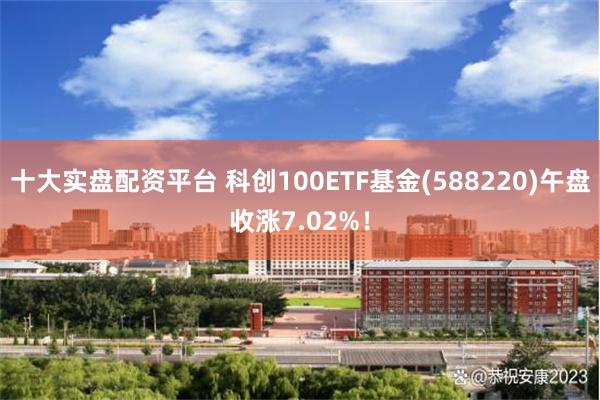 十大实盘配资平台 科创100ETF基金(588220)午盘收涨7.02%！