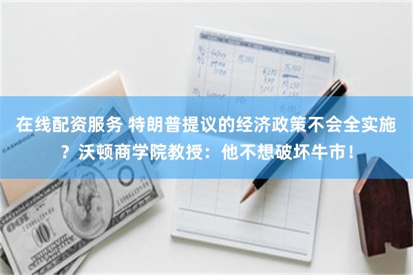 在线配资服务 特朗普提议的经济政策不会全实施？沃顿商学院教授：他不想破坏牛市！