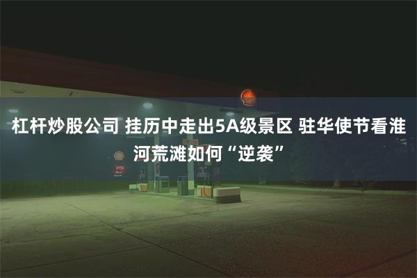 杠杆炒股公司 挂历中走出5A级景区 驻华使节看淮河荒滩如何“逆袭”
