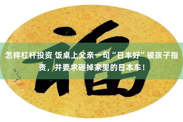 怎样杠杆投资 饭桌上父亲一句“日本好”被孩子指责，并要求砸掉家里的日本车！