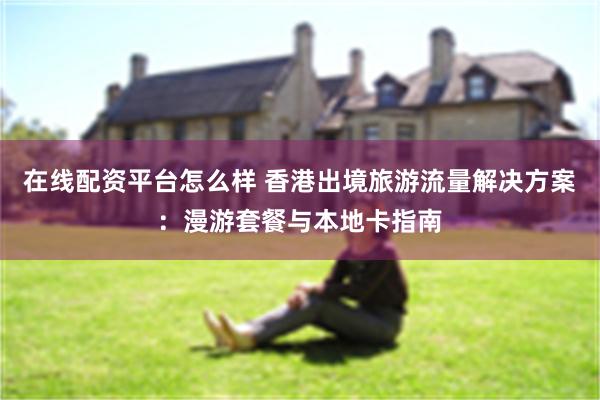 在线配资平台怎么样 香港出境旅游流量解决方案：漫游套餐与本地卡指南