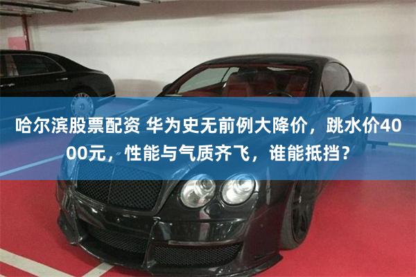 哈尔滨股票配资 华为史无前例大降价，跳水价4000元，性能与气质齐飞，谁能抵挡？