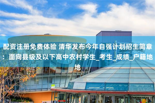 配资注册免费体验 清华发布今年自强计划招生简章：面向县级及以下高中农村学生_考生_成绩_户籍地