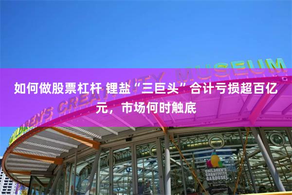 如何做股票杠杆 锂盐“三巨头”合计亏损超百亿元，市场何时触底