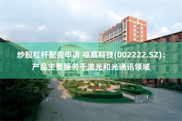 炒股杠杆配资申请 福晶科技(002222.SZ)：产品主要服务于激光和光通讯领域