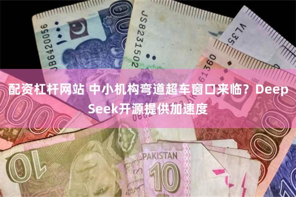 配资杠杆网站 中小机构弯道超车窗口来临？DeepSeek开源提供加速度