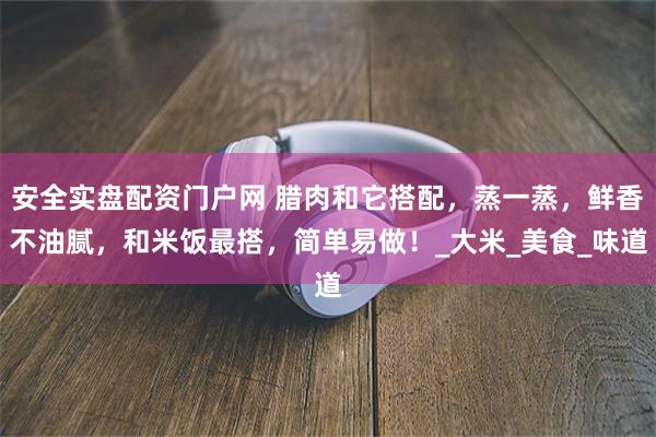 安全实盘配资门户网 腊肉和它搭配，蒸一蒸，鲜香不油腻，和米饭最搭，简单易做！_大米_美食_味道