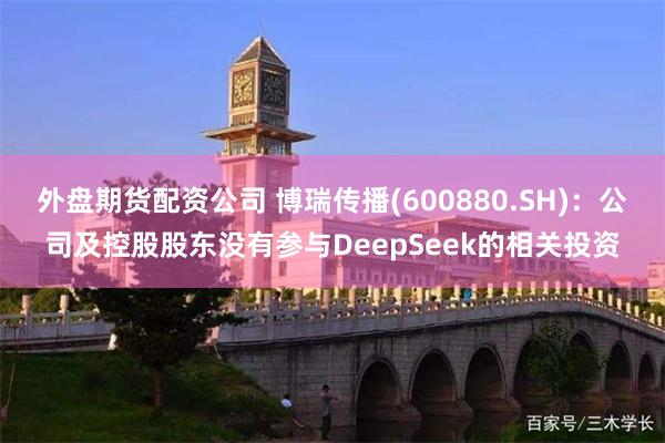 外盘期货配资公司 博瑞传播(600880.SH)：公司及控股股东没有参与DeepSeek的相关投资