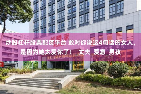 炒股杠杆股票配资平台 敢对你说这4句话的女人，是因为她太爱你了！_丈夫_爱意_男孩