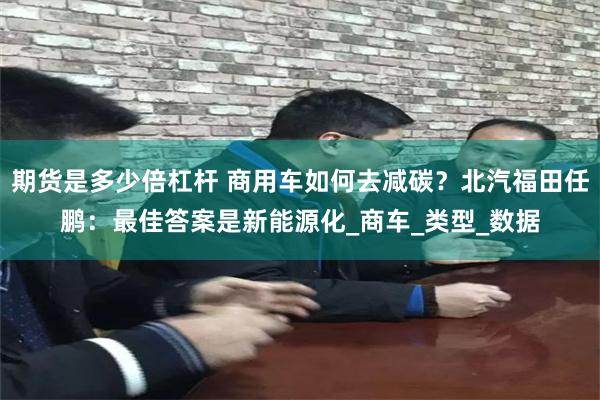 期货是多少倍杠杆 商用车如何去减碳？北汽福田任鹏：最佳答案是新能源化_商车_类型_数据