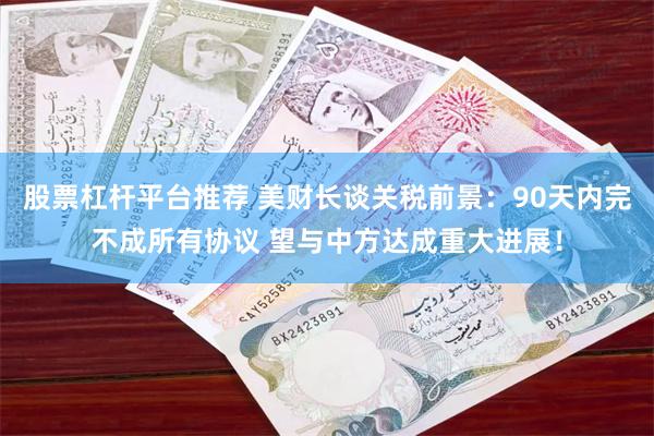 股票杠杆平台推荐 美财长谈关税前景：90天内完不成所有协议 望与中方达成重大进展！
