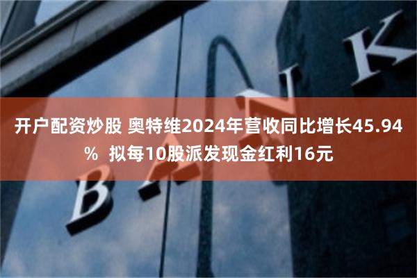 开户配资炒股 奥特维2024年营收同比增长45.94%  拟每10股派发现金红利16元