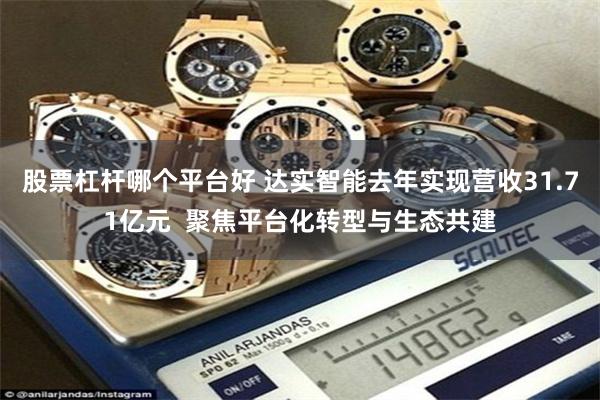 股票杠杆哪个平台好 达实智能去年实现营收31.71亿元  聚焦平台化转型与生态共建