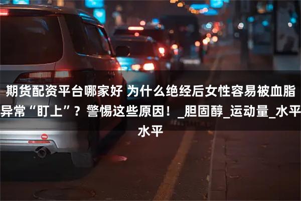 期货配资平台哪家好 为什么绝经后女性容易被血脂异常“盯上”？警惕这些原因！_胆固醇_运动量_水平
