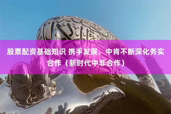 股票配资基础知识 携手发展，中肯不断深化务实合作（新时代中非合作）