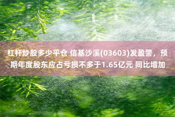 杠杆炒股多少平仓 信基沙溪(03603)发盈警，预期年度股东应占亏损不多于1.65亿元 同比增加