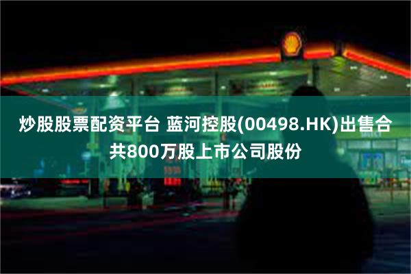 炒股股票配资平台 蓝河控股(00498.HK)出售合共800万股上市公司股份