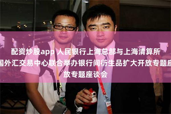 配资炒股app 人民银行上海总部与上海清算所、中国外汇交易中心联合举办银行间衍生品扩大开放专题座谈会