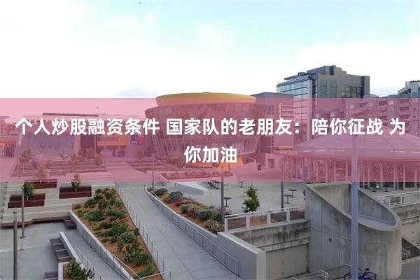 个人炒股融资条件 国家队的老朋友：陪你征战 为你加油