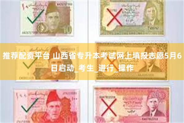 推荐配资平台 山西省专升本考试网上填报志愿5月6日启动_考生_进行_操作