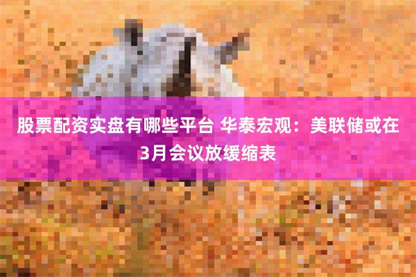 股票配资实盘有哪些平台 华泰宏观：美联储或在3月会议放缓缩表