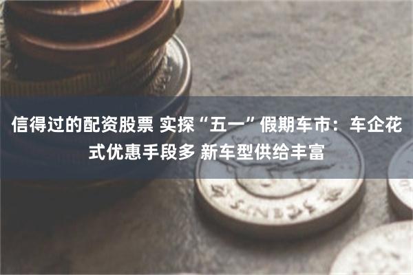 信得过的配资股票 实探“五一”假期车市：车企花式优惠手段多 新车型供给丰富