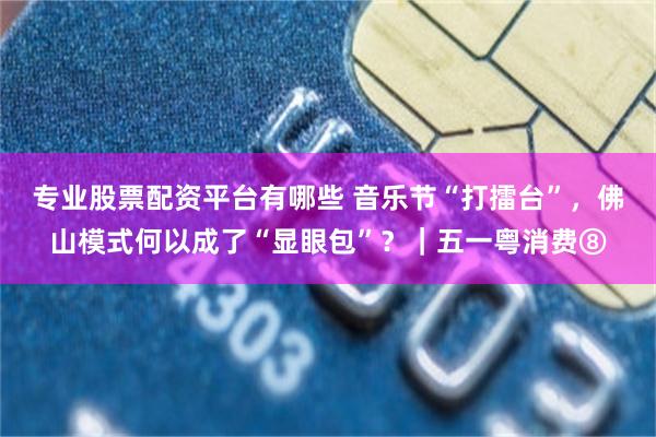 专业股票配资平台有哪些 音乐节“打擂台”，佛山模式何以成了“显眼包”？｜五一粤消费⑧