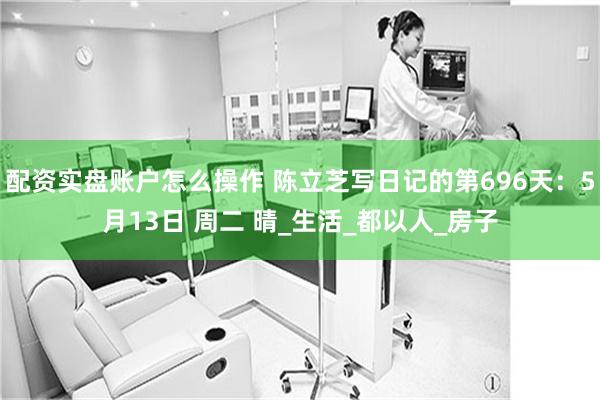 配资实盘账户怎么操作 陈立芝写日记的第696天：5月13日 周二 晴_生活_都以人_房子