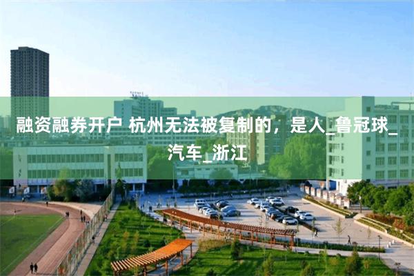 融资融券开户 杭州无法被复制的，是人_鲁冠球_汽车_浙江