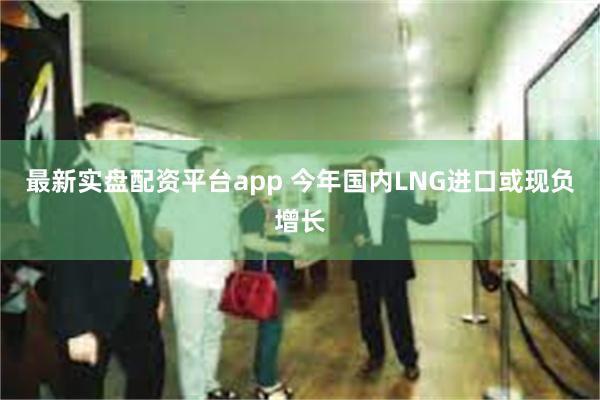 最新实盘配资平台app 今年国内LNG进口或现负增长