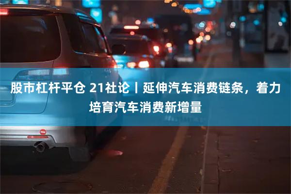股市杠杆平仓 21社论丨延伸汽车消费链条，着力培育汽车消费新增量