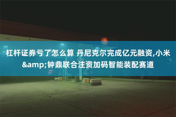 杠杆证券亏了怎么算 丹尼克尔完成亿元融资,小米&钟鼎联合注资加码智能装配赛道