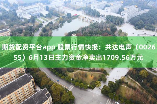 期货配资平台app 股票行情快报：共达电声（002655）6月13日主力资金净卖出1709.56万元