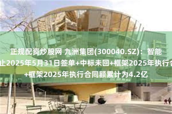 正规配资炒股网 九洲集团(300040.SZ)：智能配电网业务板块截止2025年5月31日签单+中标未回+框架2025年执行合同额累计为4.2亿