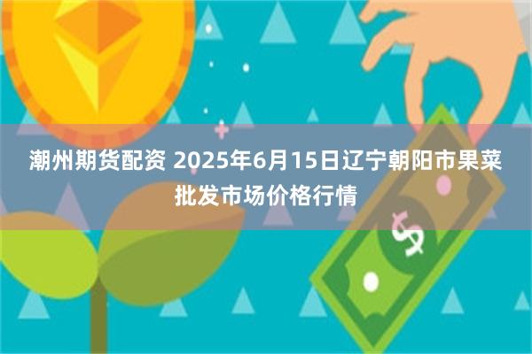 潮州期货配资 2025年6月15日辽宁朝阳市果菜批发市场价格行情