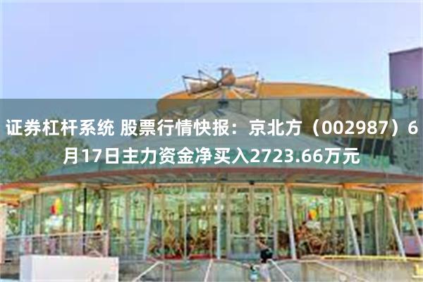 证券杠杆系统 股票行情快报：京北方（002987）6月17日主力资金净买入2723.66万元