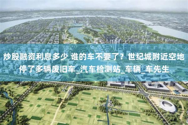 炒股融资利息多少 谁的车不要了？世纪城附近空地停了多辆废旧车_汽车检测站_车辆_车先生