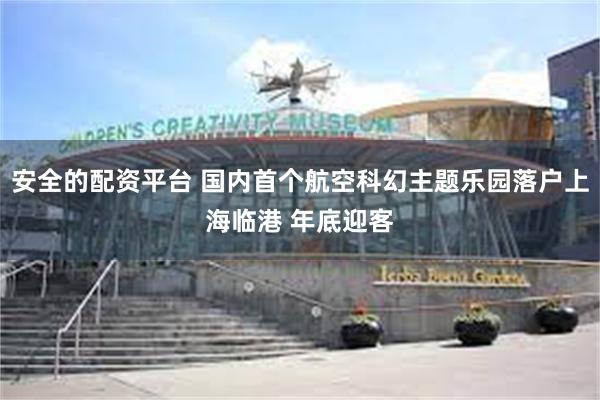安全的配资平台 国内首个航空科幻主题乐园落户上海临港 年底迎客