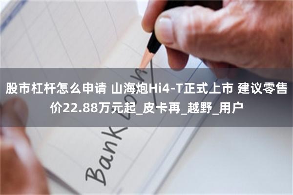 股市杠杆怎么申请 山海炮Hi4-T正式上市 建议零售价22.88万元起_皮卡再_越野_用户