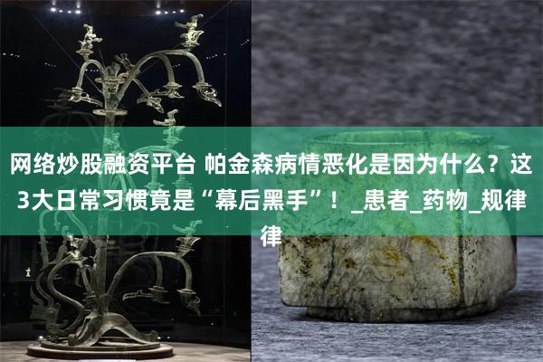 网络炒股融资平台 帕金森病情恶化是因为什么？这3大日常习惯竟是“幕后黑手”！_患者_药物_规律