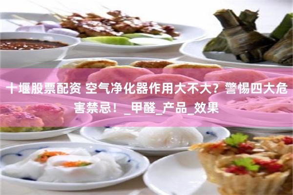 十堰股票配资 空气净化器作用大不大？警惕四大危害禁忌！_甲醛_产品_效果