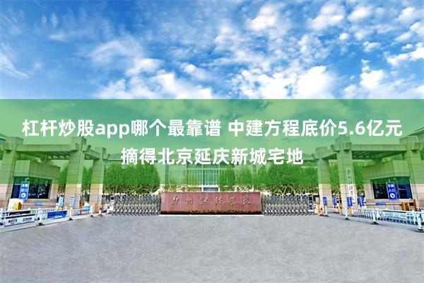 杠杆炒股app哪个最靠谱 中建方程底价5.6亿元摘得北京延庆新城宅地
