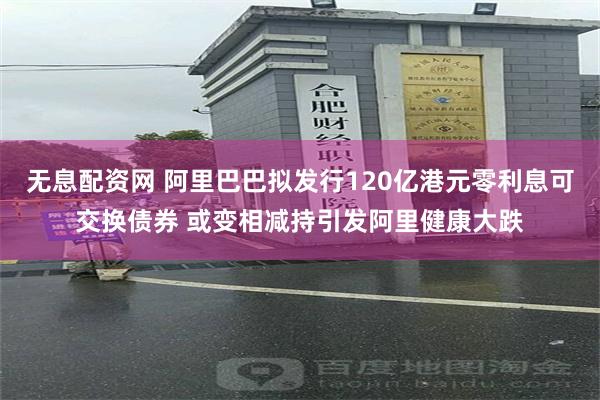 无息配资网 阿里巴巴拟发行120亿港元零利息可交换债券 或变相减持引发阿里健康大跌